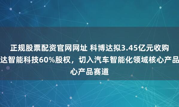 正规股票配资官网网址 科博达拟3.45亿元收购科博达智能科技60%股权，切入汽车智能化领域核心产品赛道