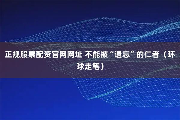 正规股票配资官网网址 不能被“遗忘”的仁者（环球走笔）