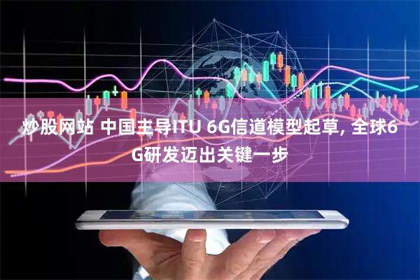 炒股网站 中国主导ITU 6G信道模型起草, 全球6G研发迈出关键一步