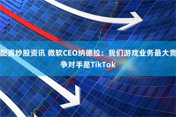 配资炒股资讯 微软CEO纳德拉：我们游戏业务最大竞争对手是TikTok