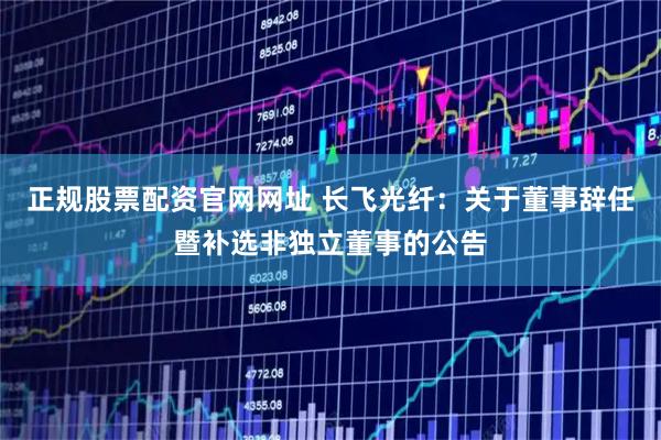 正规股票配资官网网址 长飞光纤：关于董事辞任暨补选非独立董事的公告