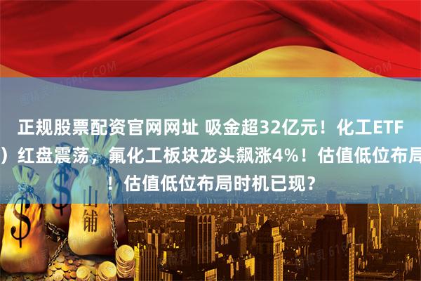 正规股票配资官网网址 吸金超32亿元！化工ETF（516020）红盘震荡，氟化工板块龙头飙涨4%！估值低位布局时机已现？