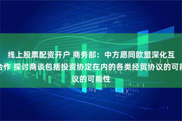 线上股票配资开户 商务部：中方愿同欧盟深化互利合作 探讨商谈包括投资协定在内的各类经贸协议的可能性