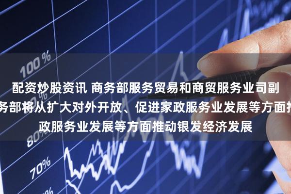 配资炒股资讯 商务部服务贸易和商贸服务业司副司长张国胜 ：商务部将从扩大对外开放、促进家政服务业发展等方面推动银发经济发展