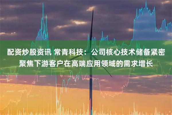 配资炒股资讯 常青科技：公司核心技术储备紧密聚焦下游客户在高端应用领域的需求增长