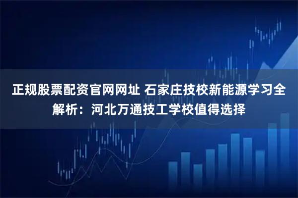 正规股票配资官网网址 石家庄技校新能源学习全解析：河北万通技工学校值得选择