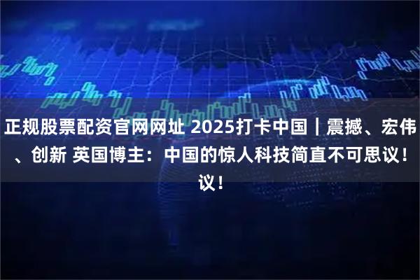 正规股票配资官网网址 2025打卡中国｜震撼、宏伟、创新 英国博主：中国的惊人科技简直不可思议！