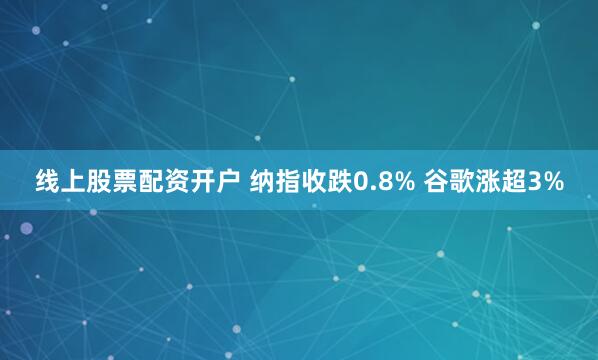 线上股票配资开户 纳指收跌0.8% 谷歌涨超3%