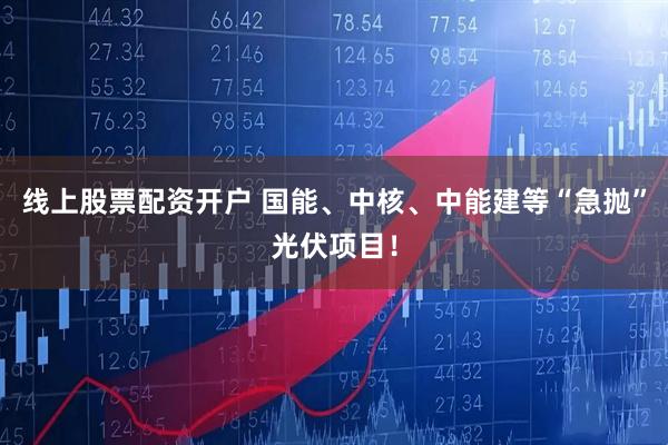 线上股票配资开户 国能、中核、中能建等“急抛”光伏项目！