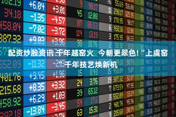 配资炒股资讯 千年越窑火  今朝更翠色!“上虞窑”千年技艺焕新机