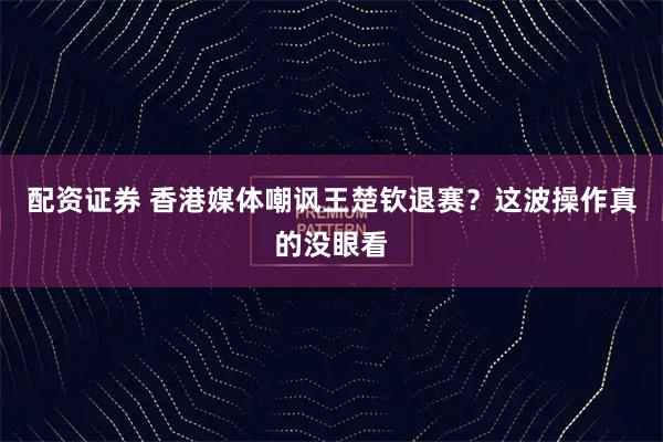 配资证券 香港媒体嘲讽王楚钦退赛？这波操作真的没眼看