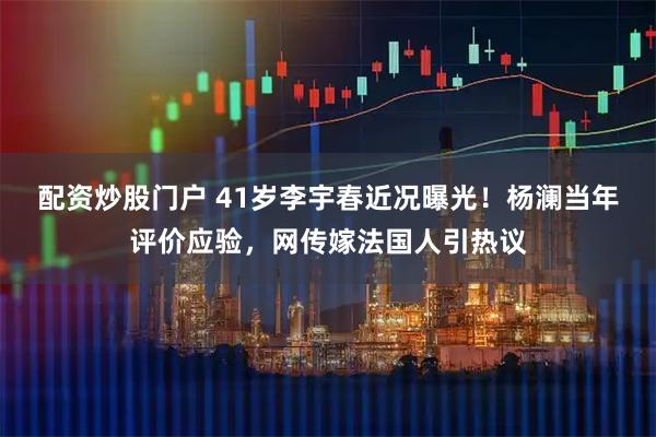 配资炒股门户 41岁李宇春近况曝光！杨澜当年评价应验，网传嫁法国人引热议