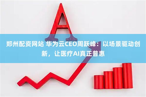 郑州配资网站 华为云CEO周跃峰：以场景驱动创新，让医疗AI真正普惠