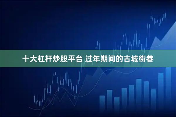 十大杠杆炒股平台 过年期间的古城街巷