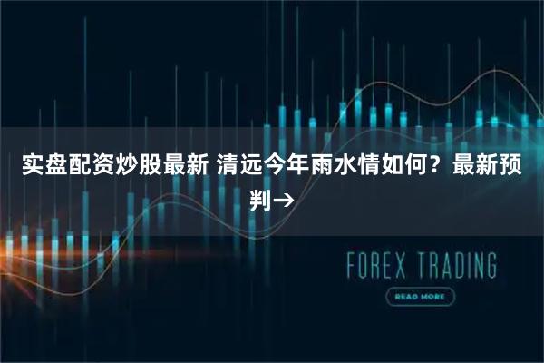 实盘配资炒股最新 清远今年雨水情如何？最新预判→