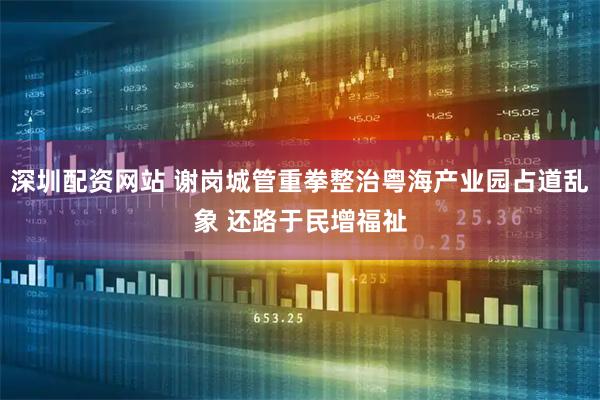 深圳配资网站 谢岗城管重拳整治粤海产业园占道乱象 还路于民增福祉