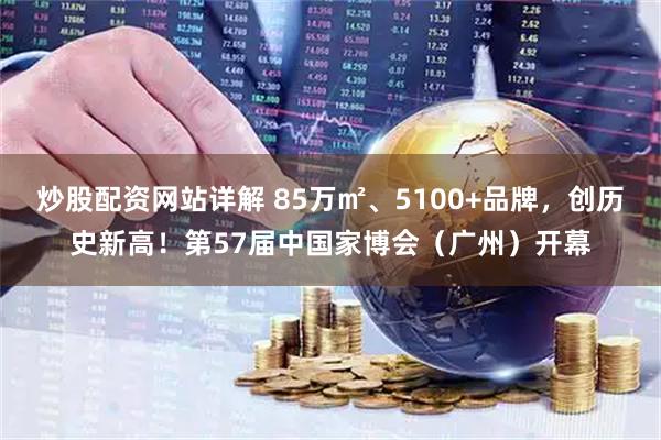 炒股配资网站详解 85万㎡、5100+品牌，创历史新高！第57届中国家博会（广州）开幕