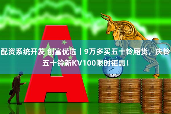 配资系统开发 创富优选丨9万多买五十铃厢货，庆铃五十铃新KV100限时钜惠！