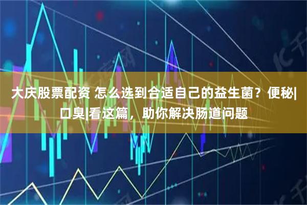 大庆股票配资 怎么选到合适自己的益生菌？便秘|口臭|看这篇，助你解决肠道问题