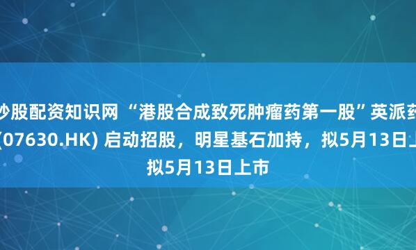 炒股配资知识网 “港股合成致死肿瘤药第一股”英派药业 (07630.HK) 启动招股，明星基石加持，拟5月13日上市