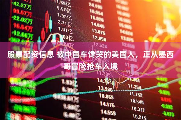 股票配资信息 被中国车馋哭的美国人，正从墨西哥冒险抢车入境