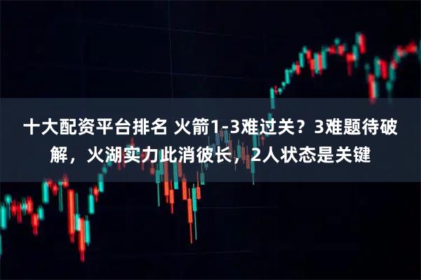 十大配资平台排名 火箭1-3难过关？3难题待破解，火湖实力此消彼长，2人状态是关键