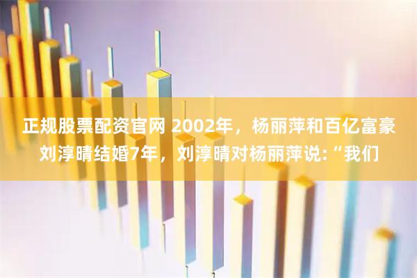 正规股票配资官网 2002年，杨丽萍和百亿富豪刘淳晴结婚7年，刘淳晴对杨丽萍说:“我们