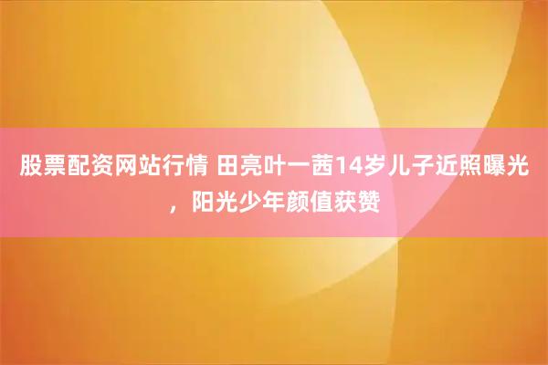 股票配资网站行情 田亮叶一茜14岁儿子近照曝光，阳光少年颜值获赞