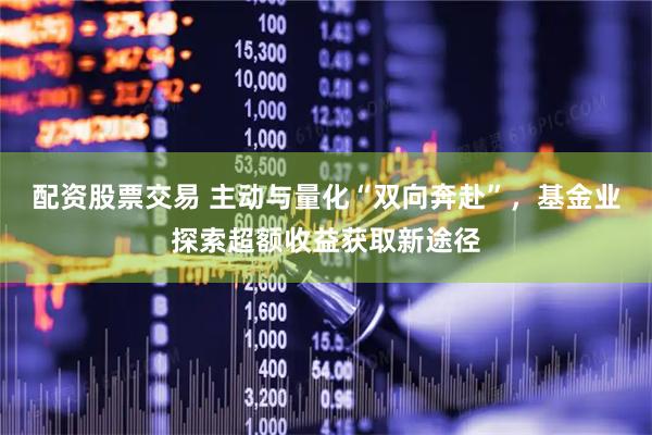 配资股票交易 主动与量化“双向奔赴”，基金业探索超额收益获取新途径