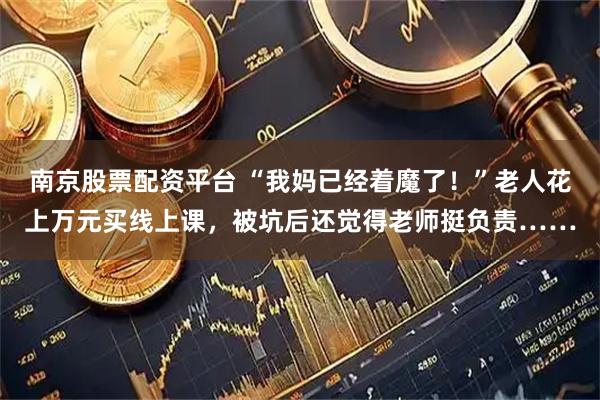 南京股票配资平台 “我妈已经着魔了！”老人花上万元买线上课，被坑后还觉得老师挺负责……