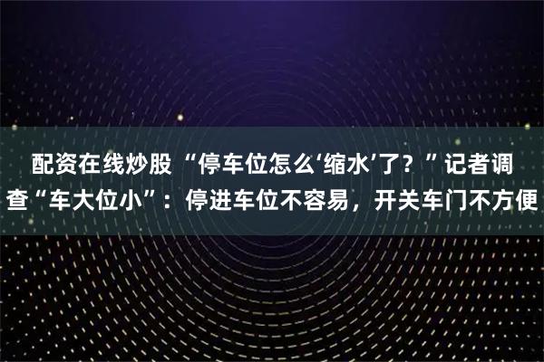 配资在线炒股 “停车位怎么‘缩水’了？”记者调查“车大位小”：停进车位不容易，开关车门不方便