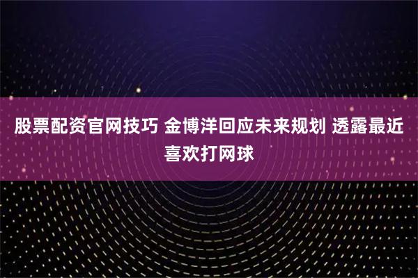 股票配资官网技巧 金博洋回应未来规划 透露最近喜欢打网球