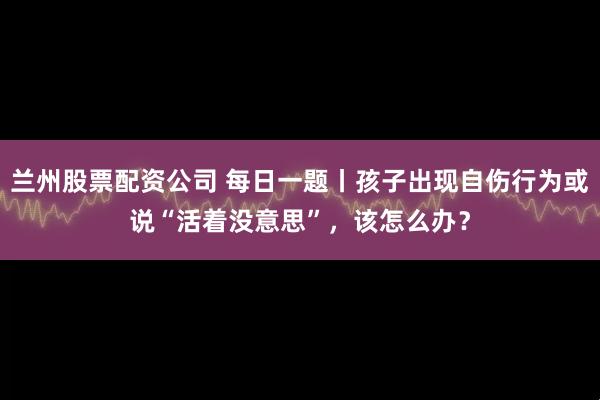 兰州股票配资公司 每日一题丨孩子出现自伤行为或说“活着没意思”，该怎么办？