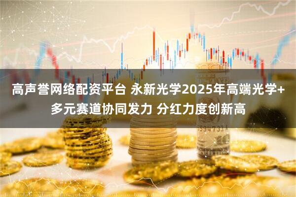 高声誉网络配资平台 永新光学2025年高端光学+多元赛道协同发力 分红力度创新高