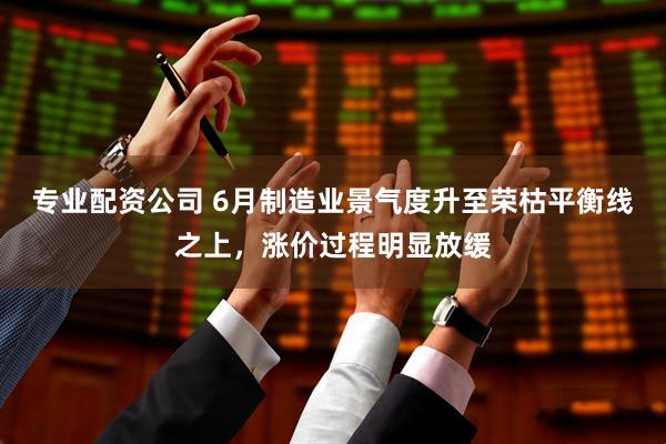 专业配资公司 6月制造业景气度升至荣枯平衡线之上，涨价过程明显放缓