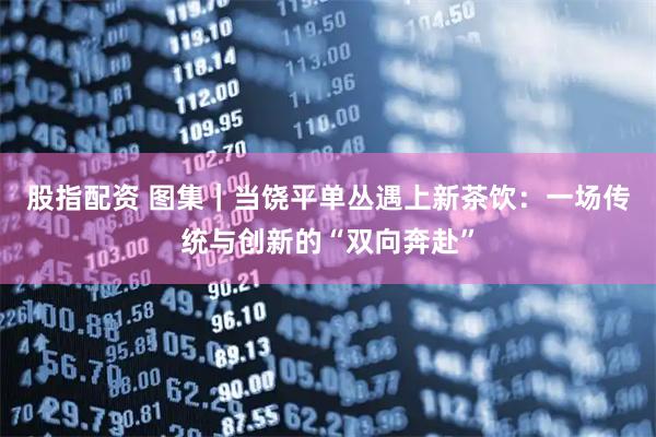 股指配资 图集｜当饶平单丛遇上新茶饮：一场传统与创新的“双向奔赴”
