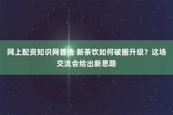 网上配资知识网首选 新茶饮如何破圈升级？这场交流会给出新思路
